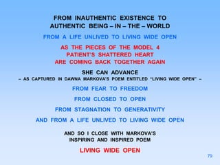 FROM INAUTHENTIC EXISTENCE TO
AUTHENTIC BEING – IN – THE – WORLD
FROM A LIFE UNLIVED TO LIVING WIDE OPEN
AS THE PIECES OF THE MODEL 4
PATIENT’S SHATTERED HEART
ARE COMING BACK TOGETHER AGAIN
SHE CAN ADVANCE
– AS CAPTURED IN DAWNA MARKOVA’S POEM ENTITLED “LIVING WIDE OPEN” –
FROM FEAR TO FREEDOM
FROM CLOSED TO OPEN
FROM STAGNATION TO GENERATIVITY
AND FROM A LIFE UNLIVED TO LIVING WIDE OPEN
AND SO I CLOSE WITH MARKOVA’S
INSPIRING AND INSPIRED POEM
LIVING WIDE OPEN
79
 