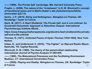 ------ (1996). The Private Self. Cambridge, MA: Harvard University Press.
Praglin, L. (2006). The nature of the “in-between” in D. W. Winnicott’s concept
of transitional space and in Martin Buber’s das Zwischenmenschliche.
Universitas 2(2):1-9.
Sartre, J.-P. (2018). Being and Nothingness. Abingdon-on-Thames, UK:
Routledge / Taylor & Francis.
Stark, M. (2017). A Heart Shattered, The Private Self, and A Live Unlived: An
Existential-Humanistic Approach to Relentless Despair. International
Psychotherapy Institute eBook.
https://www.freepsychotherapybooks.org/ebook/a-heart-shattered-the-private-
self-and-a-life-unlived/
Thomas, D. (1971). Collected Poems of Dylan Thomas (1934-1952). New York:
Norton.
Urban, K., and Underwood, C. (2016). “The Fighter” on Ripcord Studio Album.
Nashville, TN: Capitol Records.
Winnicott, D. W. (1960). The theory of the parent-infant relationship.
International Journal of Psycho-Analysis 41:585-595.
------ (1965). The Maturational Processes and the Facilitating Environment.
Madison, CT: International Universities Press.
------ (2005). Playing and Reality. Abingdon-on-Thames, UK: Routledge / Taylor
& Francis. 87
 