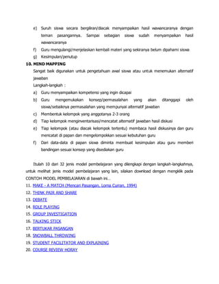 e) Suruh siswa secara bergiliran/diacak menyampaikan hasil wawancaranya dengan
teman pasangannya. Sampai sebagian siswa sudah menyampaikan hasil
wawancaranya
f) Guru mengulangi/menjelaskan kembali materi yang sekiranya belum dipahami siswa
g) Kesimpulan/penutup
10. MIND MAPPING
Sangat baik digunakan untuk pengetahuan awal siswa atau untuk menemukan alternatif
jawaban
Langkah-langkah :
a) Guru menyampaikan kompetensi yang ingin dicapai
b) Guru mengemukakan konsep/permasalahan yang akan ditanggapi oleh
siswa/sebaiknya permasalahan yang mempunyai alternatif jawaban
c) Membentuk kelompok yang anggotanya 2-3 orang
d) Tiap kelompok menginventarisasi/mencatat alternatif jawaban hasil diskusi
e) Tiap kelompok (atau diacak kelompok tertentu) membaca hasil diskusinya dan guru
mencatat di papan dan mengelompokkan sesuai kebutuhan guru
f) Dari data-data di papan siswa diminta membuat kesimpulan atau guru memberi
bandingan sesuai konsep yang disediakan guru
Itulah 10 dari 32 jenis model pembelajaran yang dilengkapi dengan langkah-langkahnya,
untuk melihat jenis model pembelajaran yang lain, silakan download dengan mengklik pada
CONTOH MODEL PEMBELAJARAN di bawah ini…
11. MAKE - A MATCH (Mencari Pasangan, Lorna Curran, 1994)
12. THINK PAIR AND SHARE
13. DEBATE
14. ROLE PLAYING
15. GROUP INVESTIGATION
16. TALKING STICK
17. BERTUKAR PASANGAN
18. SNOWBALL THROWING
19. STUDENT FACILITATOR AND EXPLAINING
20. COURSE REVIEW HORAY
 