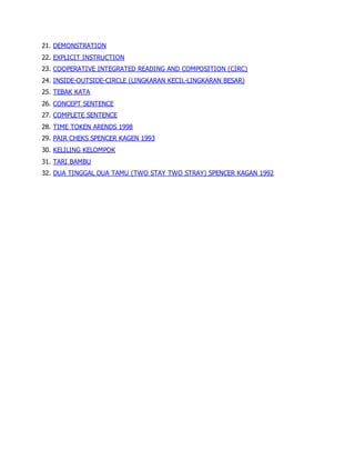 21. DEMONSTRATION
22. EXPLICIT INSTRUCTION
23. COOPERATIVE INTEGRATED READING AND COMPOSITION (CIRC)
24. INSIDE-OUTSIDE-CIRCLE (LINGKARAN KECIL-LINGKARAN BESAR)
25. TEBAK KATA
26. CONCEPT SENTENCE
27. COMPLETE SENTENCE
28. TIME TOKEN ARENDS 1998
29. PAIR CHEKS SPENCER KAGEN 1993
30. KELILING KELOMPOK
31. TARI BAMBU
32. DUA TINGGAL DUA TAMU (TWO STAY TWO STRAY) SPENCER KAGAN 1992
 