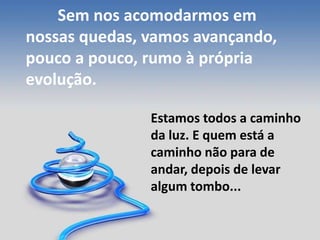 Sem nos acomodarmos em
nossas quedas, vamos avançando,
pouco a pouco, rumo à própria
evolução.
Estamos todos a caminho
da luz. E quem está a
caminho não para de
andar, depois de levar
algum tombo...
 