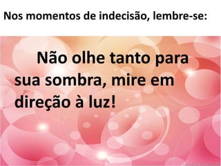 Não olhe tanto para
sua sombra, mire em
direção à luz!
Nos momentos de indecisão, lembre-se:
 