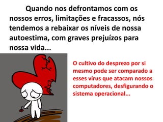 Quando nos defrontamos com os
nossos erros, limitações e fracassos, nós
tendemos a rebaixar os níveis de nossa
autoestima, com graves prejuízos para
nossa vida...
O cultivo do desprezo por si
mesmo pode ser comparado a
esses vírus que atacam nossos
computadores, desfigurando o
sistema operacional...
 