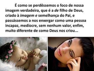 É como se perdêssemos o foco de nossa
imagem verdadeira, que é a de filho de Deus,
criado à imagem e semelhança do Pai, e
passássemos a nos enxergar como uma pessoa
incapaz, medíocre, sem nenhum valor, enfim,
muito diferente de como Deus nos criou...
 