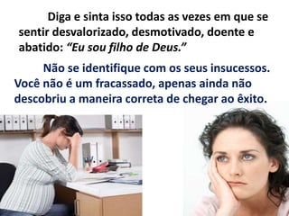 Diga e sinta isso todas as vezes em que se
sentir desvalorizado, desmotivado, doente e
abatido: “Eu sou filho de Deus.”
Não se identifique com os seus insucessos.
Você não é um fracassado, apenas ainda não
descobriu a maneira correta de chegar ao êxito.
 