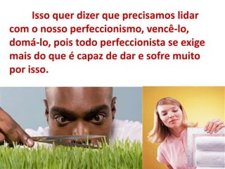 Isso quer dizer que precisamos lidar
com o nosso perfeccionismo, vencê-lo,
domá-lo, pois todo perfeccionista se exige
mais do que é capaz de dar e sofre muito
por isso.
 