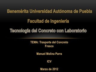 TEMA: Trasporte del Concreto 
Fresco 
Manuel Molina Parra 
ICV 
Marzo de 2012 
 