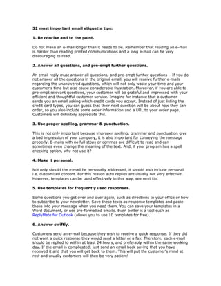 32 most important email etiquette tips:

1. Be concise and to the point.

Do not make an e-mail longer than it needs to be. Remember that reading an e-mail
is harder than reading printed communications and a long e-mail can be very
discouraging to read.

2. Answer all questions, and pre-empt further questions.

An email reply must answer all questions, and pre-empt further questions – If you do
not answer all the questions in the original email, you will receive further e-mails
regarding the unanswered questions, which will not only waste your time and your
customer’s time but also cause considerable frustration. Moreover, if you are able to
pre-empt relevant questions, your customer will be grateful and impressed with your
efficient and thoughtful customer service. Imagine for instance that a customer
sends you an email asking which credit cards you accept. Instead of just listing the
credit card types, you can guess that their next question will be about how they can
order, so you also include some order information and a URL to your order page.
Customers will definitely appreciate this.

3. Use proper spelling, grammar & punctuation.

This is not only important because improper spelling, grammar and punctuation give
a bad impression of your company, it is also important for conveying the message
properly. E-mails with no full stops or commas are difficult to read and can
sometimes even change the meaning of the text. And, if your program has a spell
checking option, why not use it?

4. Make it personal.

Not only should the e-mail be personally addressed, it should also include personal
i.e. customized content. For this reason auto replies are usually not very effective.
However, templates can be used effectively in this way, see next tip.

5. Use templates for frequently used responses.

Some questions you get over and over again, such as directions to your office or how
to subscribe to your newsletter. Save these texts as response templates and paste
these into your message when you need them. You can save your templates in a
Word document, or use pre-formatted emails. Even better is a tool such as
ReplyMate for Outlook (allows you to use 10 templates for free).

6. Answer swiftly.

Customers send an e-mail because they wish to receive a quick response. If they did
not want a quick response they would send a letter or a fax. Therefore, each e-mail
should be replied to within at least 24 hours, and preferably within the same working
day. If the email is complicated, just send an email back saying that you have
received it and that you will get back to them. This will put the customer's mind at
rest and usually customers will then be very patient!
 