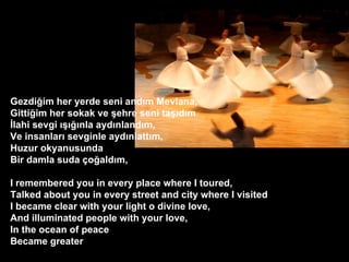 Gezdi?im her yerde seni and?m Mevlana, Gitti?im her sokak ve ?ehre seni ta??d?m ?lahi sevgi ?????nla ayd?nland?m, Ve insanlar? sevginle ayd?nlatt?m, Huzur okyanusunda Bir damla suda ?o?ald?m, ? I remembered you in every place where I toured, Talked about you in every street and city where I visited I became clear with your light o divine love, And illuminated people with your love, In the ocean of peace Became greater ?  