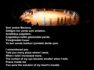 Seni and?m Mevlana, Gitti?im her yerde seni anlatt?m, Anlatt?k?a ?o?ald?m, ?o?ald?k?a kalkt? g?zmdeki perde, Yre?imdeki huzur Ve ben sende buldum i?imdeki derde ?are. I remembered you Told you every place where I went, When I told I increased more, The curtain of my eye became smaller when I told, Peace inside me You were the solution of my heart's trouble  