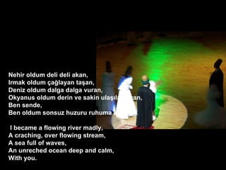 ? Nehir oldum deli deli akan, Irmak oldum ?a?layan ta?an, Deniz oldum dalga dalga vuran, Okyanus oldum derin ve sakin ula??lamayan, Ben sende, Ben oldum sonsuz huzuru ruhuma kaz?yan. ? ?I became a flowing river madly, A craching, over flowing stream, A sea full of waves, An unreched ocean deep and calm, With you. 