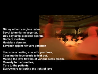 Gne? oldum sevginle ?s?tan, Sevgi tohumlar?n? ye?ertip, Boy boy sevgi ?i?ekleri a?t?ran, Dertlere merhem, Hastalara derman, Sevginin ?????n? her yere yans?tan ? I became a heating sun with your love, Causing the love seeds to leaf out, Making the love flowers of various sizes bloom, Remedy to the troubles, Cure to the patients, Everywhere reflecting the light of love  