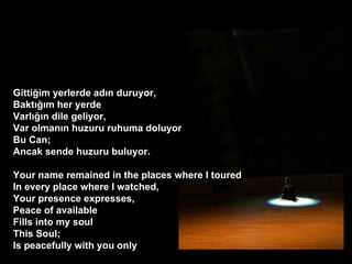 Gitti?im yerlerde ad?n duruyor, Bakt???m her yerde Varl???n dile geliyor, Var olman?n huzuru ruhuma?doluyor Bu Can; Ancak sende huzuru buluyor. ? Your name remained in the places where I toured In every place where I watched, Your presence expresses, Peace of available Fills into my soul This Soul; Is peacefully with you only  