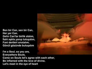 Ben bir Can, sen bir Can, Her yer Can. Gelin Can'lar birlik olal?m, ?lahi a?kla yan?p tutu?al?m, Fani dertleri unutal?m, G?nl g?znde bulu?al?m ? I'm a Soul, so you are, Everywhere Souls, Come on Souls let's agree with each other, Be inflamed with the love of divine, Let's meet in the eye of heart  