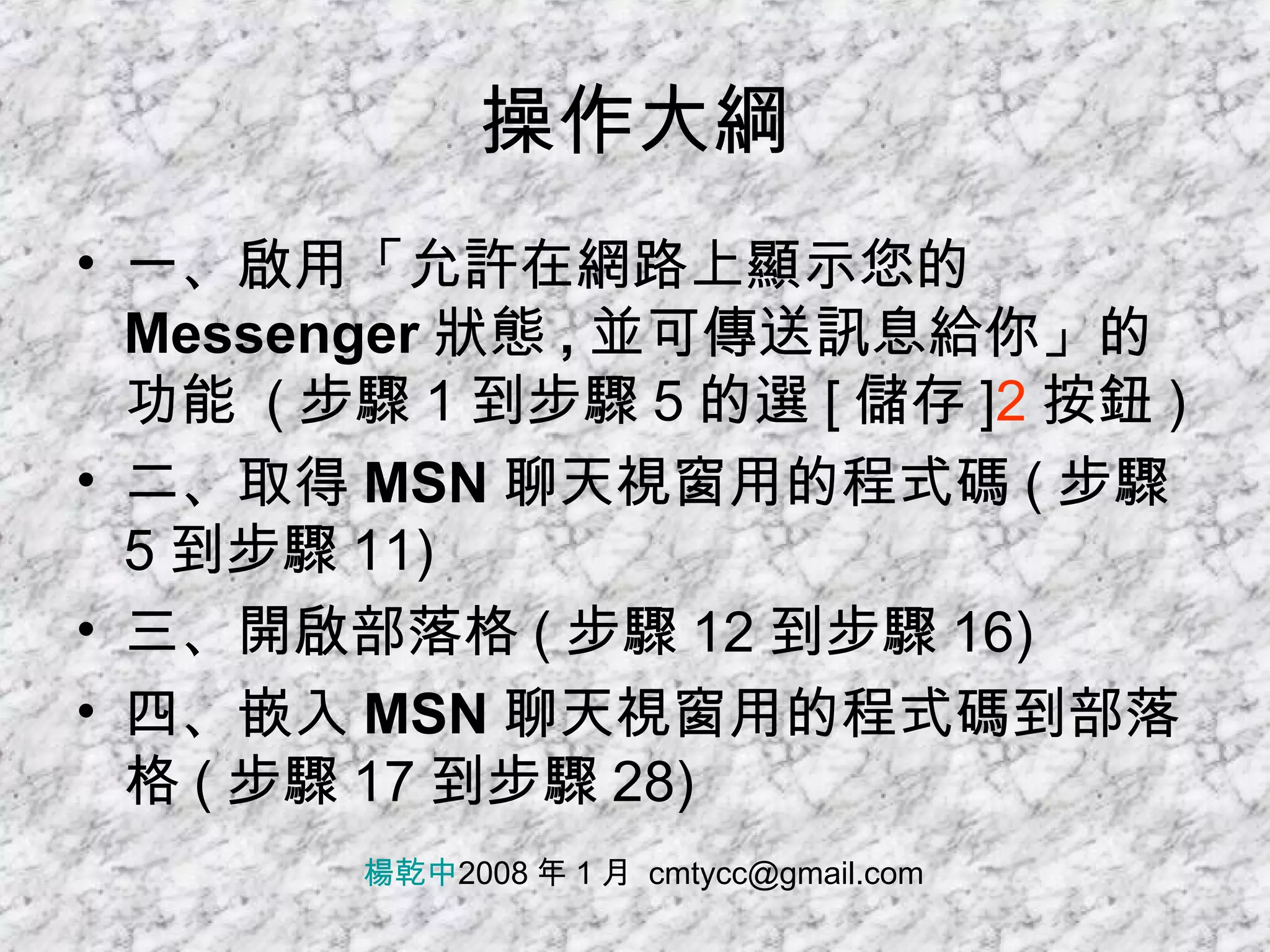 操作大綱 一、啟用「允許在網路上顯示您的 Messenger 狀態 , 並可傳送訊息給你」的功能   ( 步驟 1 到步驟 5 的選 [ 儲存 ] 2 按鈕 ) 二、取得 MSN 聊天視窗用的程式碼 ( 步驟 5 到步驟 11) 三、開啟部落格 ( 步驟 12 到步驟 16) 四、嵌入 MSN 聊天視窗用的程式碼到部落格 ( 步驟 17 到步驟 28) 楊乾中 2008 年 1 月  [email_address] 