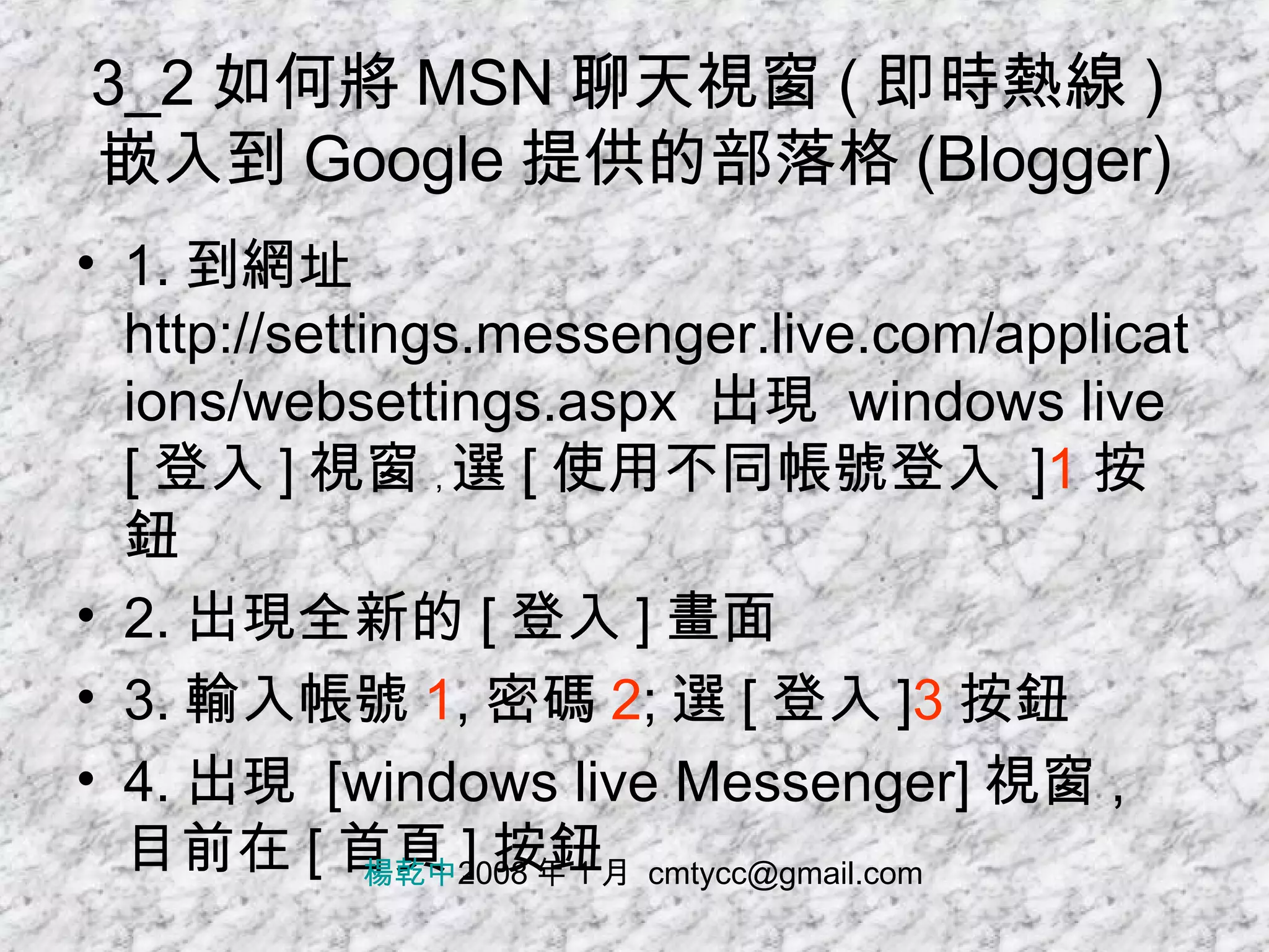 3_2 如何將 MSN 聊天視窗 ( 即時熱線 ) 嵌入到 Google 提供的部落格 (Blogger) 1. 到網址 http://settings.messenger.live.com/applications/websettings.aspx  出現  windows live [ 登入 ] 視窗 , 選 [ 使用不同帳號登入  ] 1 按鈕 2. 出現全新的 [ 登入 ] 畫面 3. 輸入帳號 1 , 密碼 2 ; 選 [ 登入 ] 3 按鈕 4. 出現  [windows live Messenger] 視窗 , 目前在 [ 首頁 ] 按鈕 楊乾中 2008 年 1 月  [email_address] 