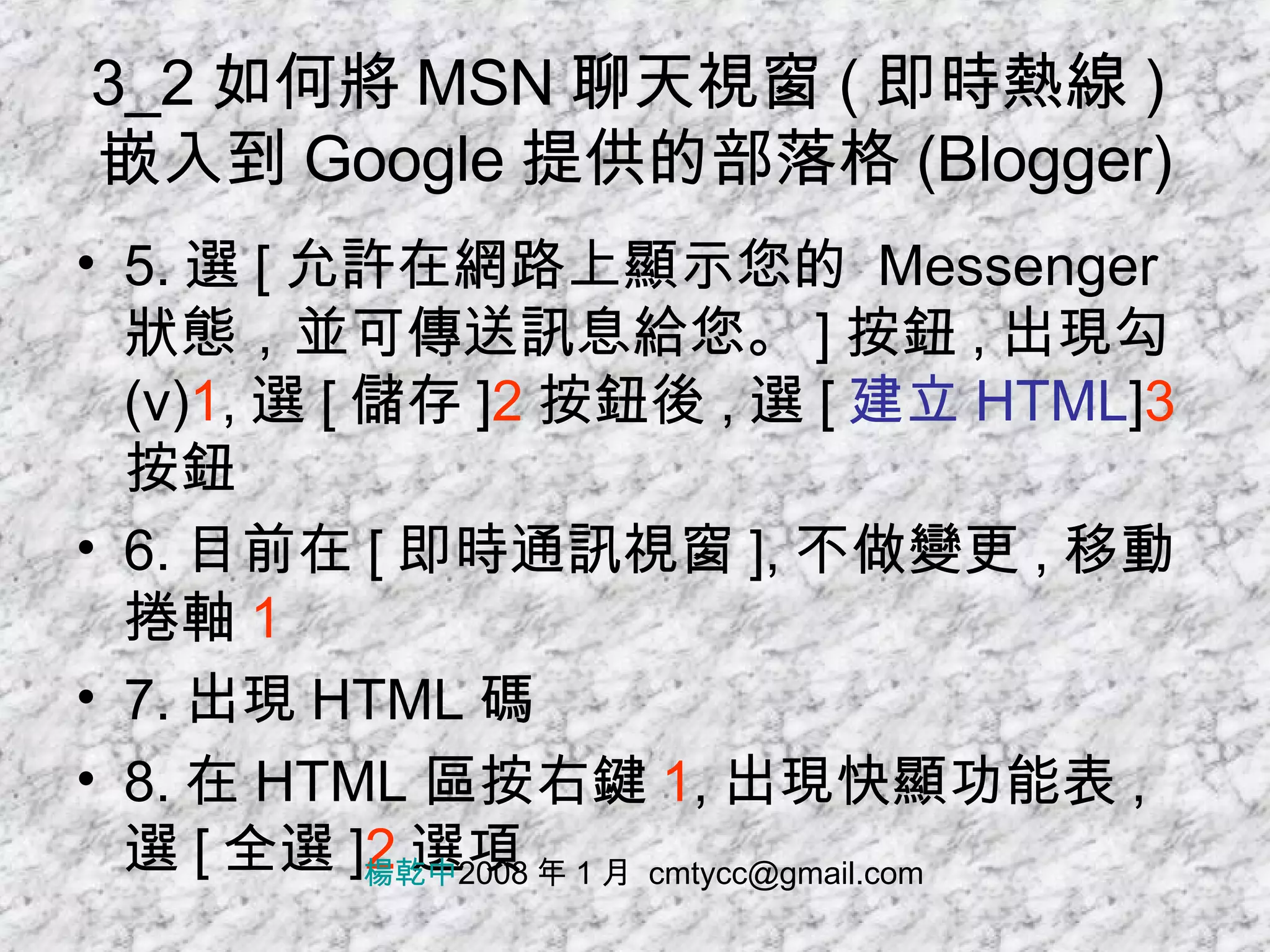 3_2 如何將 MSN 聊天視窗 ( 即時熱線 ) 嵌入到 Google 提供的部落格 (Blogger) 5. 選 [ 允許在網路上顯示您的  Messenger  狀態，並可傳送訊息給您。 ] 按鈕 , 出現勾 (v) 1 , 選 [ 儲存 ] 2 按鈕後 , 選 [ 建立 HTML ] 3 按鈕 6. 目前在 [ 即時通訊視窗 ], 不做變更 , 移動捲軸 1 7. 出現 HTML 碼 8. 在 HTML 區按右鍵 1 , 出現快顯功能表 , 選 [ 全選 ] 2 選項 楊乾中 2008 年 1 月  [email_address] 