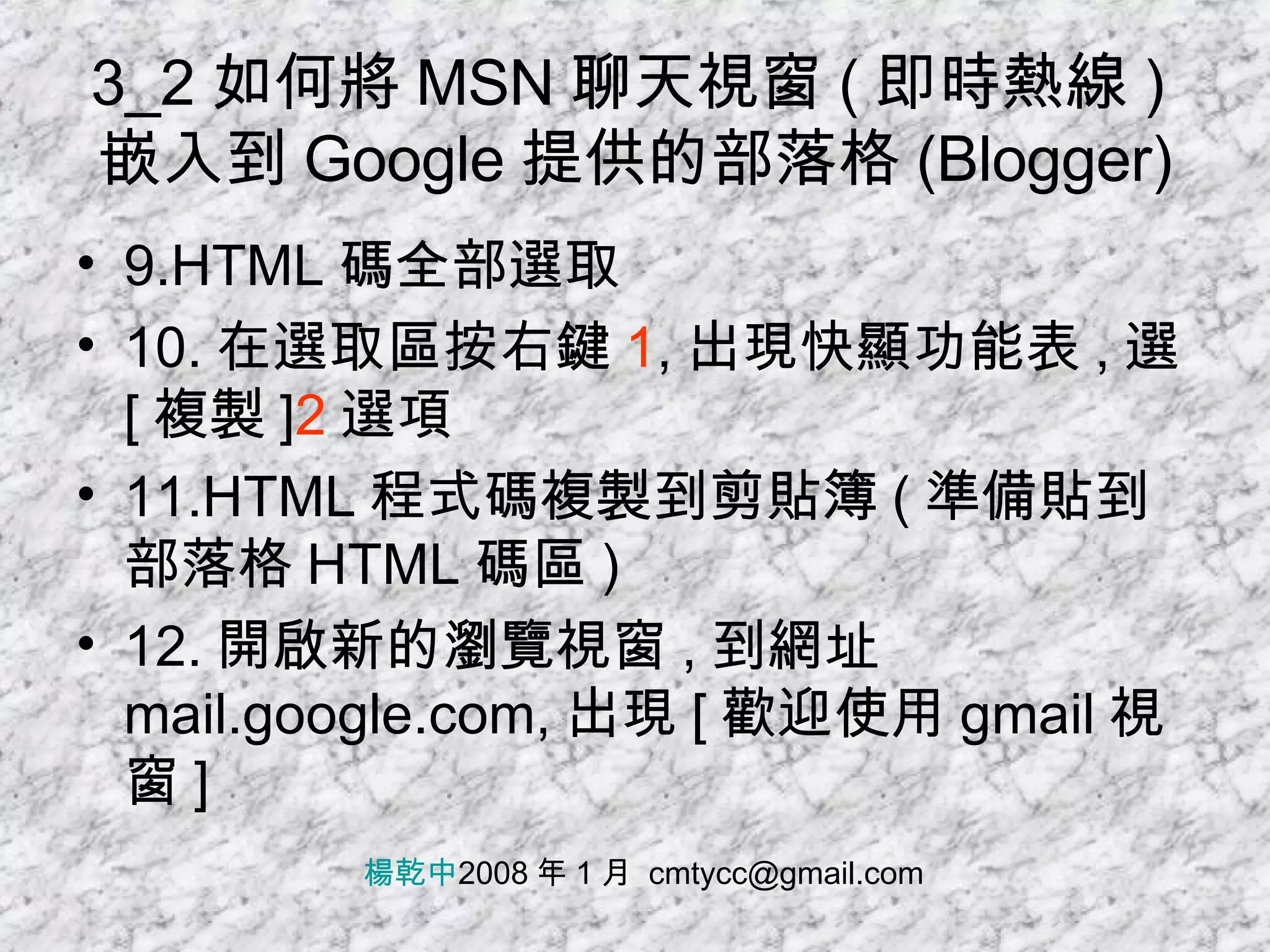 3_2 如何將 MSN 聊天視窗 ( 即時熱線 ) 嵌入到 Google 提供的部落格 (Blogger) 9.HTML 碼全部選取 10. 在選取區按右鍵 1 , 出現快顯功能表 , 選 [ 複製 ] 2 選項 11.HTML 程式碼複製到剪貼簿 ( 準備貼到部落格 HTML 碼區 ) 12. 開啟新的瀏覽視窗 , 到網址 mail.google.com, 出現 [ 歡迎使用 gmail 視窗 ] 楊乾中 2008 年 1 月  [email_address] 
