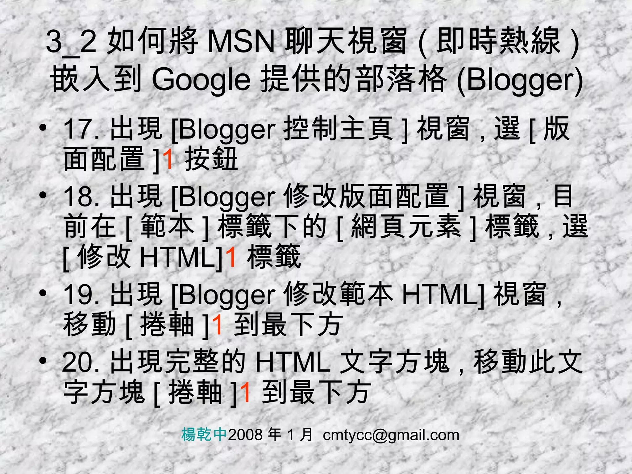 3_2 如何將 MSN 聊天視窗 ( 即時熱線 ) 嵌入到 Google 提供的部落格 (Blogger) 17. 出現 [Blogger 控制主頁 ] 視窗 , 選 [ 版面配置 ] 1 按鈕 18. 出現 [Blogger 修改版面配置 ] 視窗 , 目前在 [ 範本 ] 標籤下的 [ 網頁元素 ] 標籤 , 選 [ 修改 HTML] 1 標籤 19. 出現 [Blogger 修改範本 HTML] 視窗 , 移動 [ 捲軸 ] 1 到最下方 20. 出現完整的 HTML 文字方塊 , 移動此文字方塊 [ 捲軸 ] 1 到最下方 楊乾中 2008 年 1 月  [email_address] 