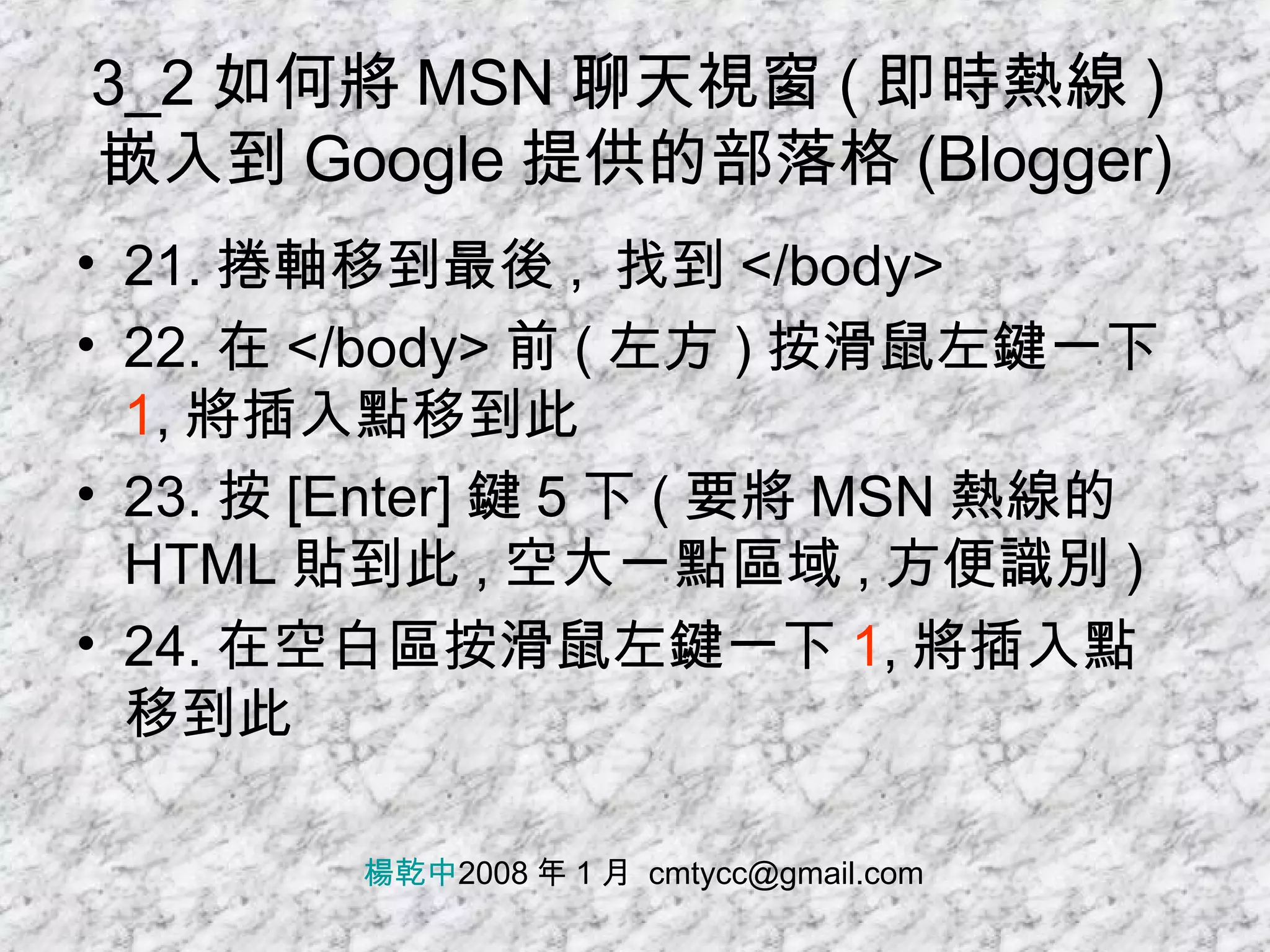 3_2 如何將 MSN 聊天視窗 ( 即時熱線 ) 嵌入到 Google 提供的部落格 (Blogger) 21. 捲軸移到最後 ,  找到 </body> 22. 在 </body> 前 ( 左方 ) 按滑鼠左鍵一下 1 , 將插入點移到此 23. 按 [Enter] 鍵 5 下 ( 要將 MSN 熱線的 HTML 貼到此 , 空大一點區域 , 方便識別 ) 24. 在空白區按滑鼠左鍵一下 1 , 將插入點移到此 楊乾中 2008 年 1 月  [email_address] 