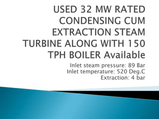 USED 32 MW RATED CONDENSING CUM EXTRACTION STEAM TURBINE ALONG WITH 150 TPH BOILER Available Inlet steam pressure: 89 Bar Inlet temperature: 520 Deg.C Extraction: 4 bar 
