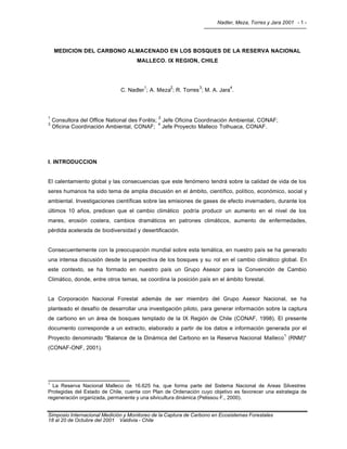 Nadler, Meza, Torres y Jara 2001 - 1 -
Simposio Internacional Medición y Monitoreo de la Captura de Carbono en Ecosistemas Forestales
18 al 20 de Octubre del 2001 Valdivia - Chile
MEDICION DEL CARBONO ALMACENADO EN LOS BOSQUES DE LA RESERVA NACIONAL
MALLECO. IX REGION, CHILE
C. Nadler
1
; A. Meza
2
; R. Torres
3
; M. A. Jara
4
.
1
Consultora del Office National des Forêts;
2
Jefe Oficina Coordinación Ambiental, CONAF;
3
Oficina Coordinación Ambiental, CONAF;
4
Jefe Proyecto Malleco Tolhuaca, CONAF.
I. INTRODUCCION
El calentamiento global y las consecuencias que este fenómeno tendrá sobre la calidad de vida de los
seres humanos ha sido tema de amplia discusión en el ámbito, científico, político, económico, social y
ambiental. Investigaciones científicas sobre las emisiones de gases de efecto invernadero, durante los
últimos 10 años, predicen que el cambio climático podría producir un aumento en el nivel de los
mares, erosión costera, cambios dramáticos en patrones climáticos, aumento de enfermedades,
pérdida acelerada de biodiversidad y desertificación.
Consecuentemente con la preocupación mundial sobre esta temática, en nuestro país se ha generado
una intensa discusión desde la perspectiva de los bosques y su rol en el cambio climático global. En
este contexto, se ha formado en nuestro país un Grupo Asesor para la Convención de Cambio
Climático, donde, entre otros temas, se coordina la posición país en el ámbito forestal.
La Corporación Nacional Forestal además de ser miembro del Grupo Asesor Nacional, se ha
planteado el desafío de desarrollar una investigación piloto, para generar información sobre la captura
de carbono en un área de bosques templado de la IX Región de Chile (CONAF, 1998). El presente
documento corresponde a un extracto, elaborado a partir de los datos e información generada por el
Proyecto denominado "Balance de la Dinámica del Carbono en la Reserva Nacional Malleco
1
(RNM)"
(CONAF-ONF, 2001).
1
La Reserva Nacional Malleco de 16.625 ha, que forma parte del Sistema Nacional de Areas Silvestres
Protegidas del Estado de Chile, cuenta con Plan de Ordenación cuyo objetivo es favorecer una estrategia de
regeneración organizada, permanente y una silvicultura dinámica (Pelissou F., 2000).
 