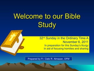 Welcome to our Bible Study 32 nd  Sunday in the Ordinary Time A November 6, 2011 In preparation for this Sunday’s liturgy In aid of focusing homilies and sharing Prepared by Fr. Cielo R. Almazan, OFM 