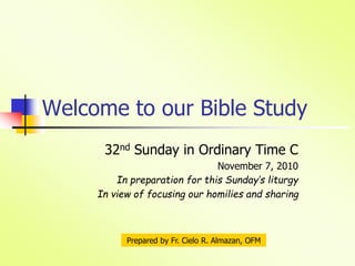Welcome to our Bible Study
32nd Sunday in Ordinary Time C
November 7, 2010
In preparation for this Sunday’s liturgy
In view of focusing our homilies and sharing
Prepared by Fr. Cielo R. Almazan, OFM
 