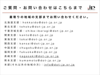 |?Ϥ碌Ϥޤ
Ĥε֧ޤǤϤ碌
   ֧   h o k k a i d o @ d o t - j p . o r. j p
|  ֧   t o h o k u @ d o t - j p . o r. j p
ǧ ~   ֧   c h i b a - i b a r a g i  d o t - j p . o r. j p
v | ֧   k a n t o  d o t - j p . o r. j p
|  ֧   t o k a i @ d o t - j p . o r. j p
v  ֧   k a n s a i @ d o t - j p . o r. j p
  ֧   c h u g o k u @ d o t - j p . o r. j p
  ֧   f u k u o k a @ d o t - j p . o r. j p
L  ֧   n a g a s a k i @ d o t - j p . o r. j p
  ֧   k u m a m o t o @ d o t - j p . o r. j p
  (          )  i n f o @ d o t - j p . o r. j p

 