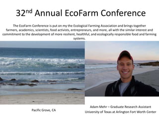 32nd         Annual EcoFarm Conference
      The EcoFarm Conference is put on my the Ecological Farming Association and brings together
  farmers, academics, scientists, food activists, entrepreneurs, and more, all with the similar interest and
commitment to the development of more resilient, healthful, and ecologically responsible food and farming
                                                   systems.




                                                            Adam Mehr – Graduate Research Assistant
                    Pacific Grove, CA
                                                         University of Texas at Arlington Fort Worth Center
 