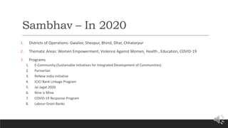 Sambhav – In 2020
1. Districts of Operations- Gwalior, Sheopur, Bhind, Dhar, Chhatarpur
2. Thematic Areas: Women Empowerment, Violence Against Women, Health , Education, COVID-19
3. Programs
1. E-Community (Sustainable Initiatives for Integrated Development of Communities)
2. Parivartan
3. ReNew India Initiative
4. ICICI Bank Linkage Program
5. Jai Jagat 2020
6. Nine is Mine
7. COVID-19 Response Program
8. Labour-Grain Banks
 