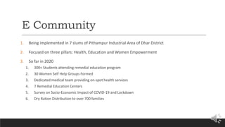 E Community
1. Being implemented in 7 slums of Pithampur Industrial Area of Dhar District
2. Focused on three pillars: Health, Education and Women Empowerment
3. So far in 2020
1. 300+ Students attending remedial education program
2. 30 Women Self Help Groups Formed
3. Dedicated medical team providing on-spot health services
4. 7 Remedial Education Centers
5. Survey on Socio-Economic Impact of COVID-19 and Lockdown
6. Dry Ration Distribution to over 700 families
 
