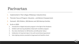 Parivartan
1. Implemented in Tilori village of Malanpur Industrial Area
2. Thematic Focus of Program: Education , and Women Empowerment
3. Outreach- 305 Children, 200 Women and 100 Sahariya Families
4. So far in 2020:
1. Introduction of digital education program in the light of the Pandemic
2. Children with learning disabilities linked with mom&me program
3. Dry ration distribution to 100 families and 100 painter labour
4. Celebration of important days in line with social distancing protocol
5. Solar lighting solution provided to Anganwadi and Satellite school
 