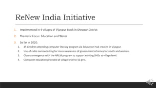 ReNew India Initiative
1. Implemented in 4 villages of Vijaypur block in Sheopur District
2. Thematic Focus: Education and Water
3. So far in 2020:
1. 35 Children attending computer literacy program via Education Hub created in Vijaypur.
2. Use of radio narrowcasting for mass awareness of government schemes for youth and women.
3. Close convergence with the NRLM program to support existing SHGs at village level.
4. Computer education provided at village level to 42 girls.
 