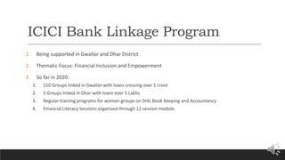 ICICI Bank Linkage Program
1. Being supported in Gwalior and Dhar District
2. Thematic Focus: Financial Inclusion and Empowerment
3. So far in 2020:
1. 110 Groups linked in Gwalior with loans crossing over 1 crore
2. 5 Groups linked in Dhar with loans over 5 Lakhs
3. Regular training programs for women groups on SHG Book Keeping and Accountancy
4. Financial Literacy Sessions organized through 12 session module.
 