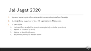 Jai Jagat 2020
1. Sambhav operating the information and communication hub of the Campaign
2. Campaign being supported by over 100 organization in 40 countries.
3. So far in 2020
1. Footmarch from New Delhi to Armenia, suspended in Armenia due to pandemic
2. Webinar on Education for Peace
3. Webinar on Nonviolent Economy
4. Way forward planning for the next decade
 