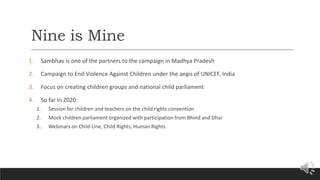 Nine is Mine
1. Sambhav is one of the partners to the campaign in Madhya Pradesh
2. Campaign to End Violence Against Children under the aegis of UNICEF, India
3. Focus on creating children groups and national child parliament
4. So far in 2020:
1. Session for children and teachers on the child rights convention
2. Mock children parliament organized with participation from Bhind and Dhar
3. Webinars on Child Line, Child Rights, Human Rights
 