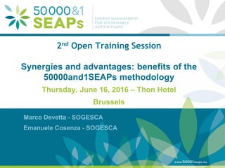 Supporting Local Authoritites in the Development and Integration of SEAPs with
Energy management SystemsAccording to ISO 500001
www.500001seaps.eu
@500001SEAPs
2nd Open Training Session
Synergies and advantages: benefits of the
50000and1SEAPs methodology
Thursday, June 16, 2016 – Thon Hotel
Brussels
Marco Devetta - SOGESCA
Emanuele Cosenza - SOGESCA
 