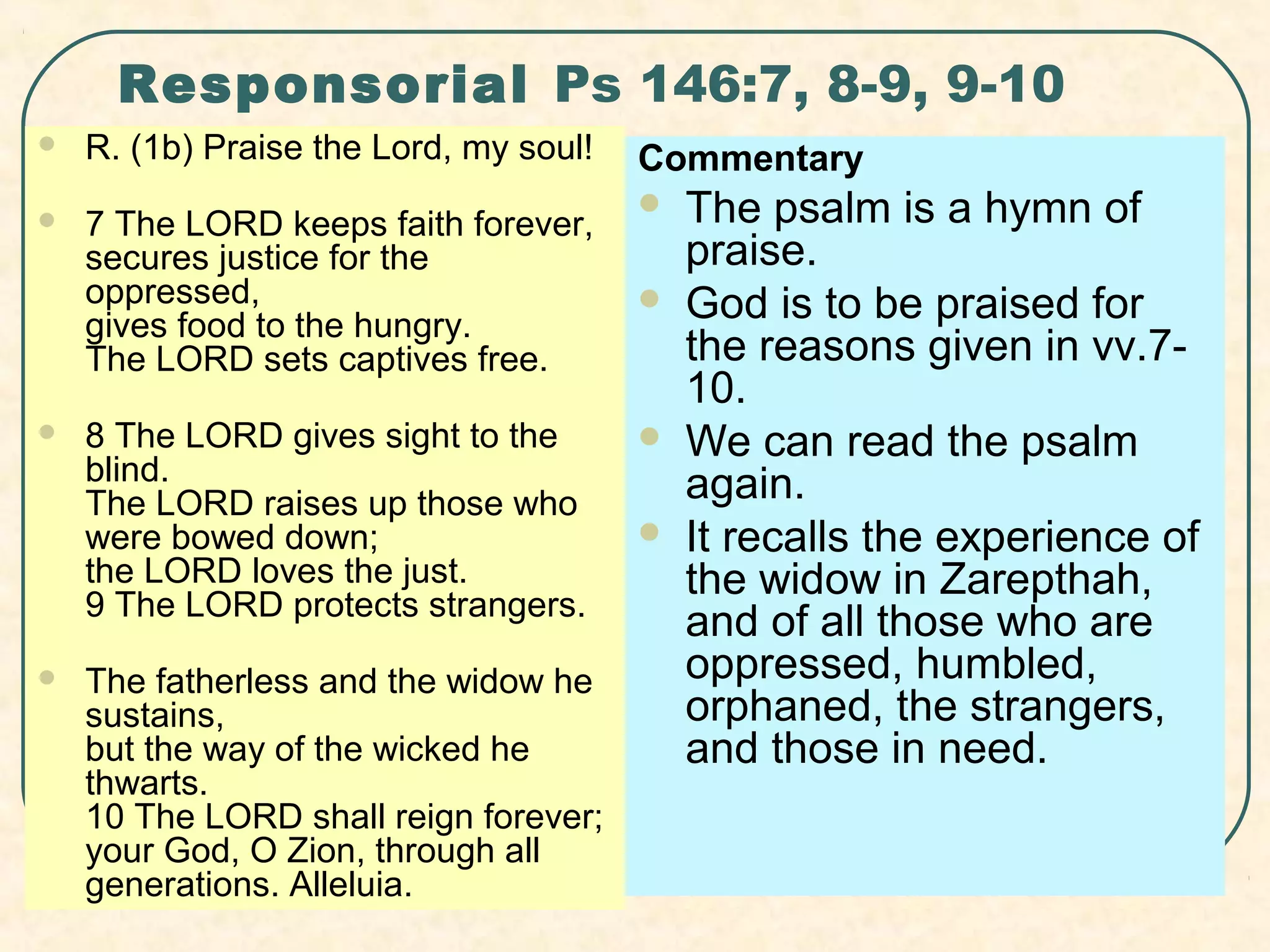 Responsorial Ps 146:7, 8-9, 9-10
 R. (1b) Praise the Lord, my soul!
 7 The LORD keeps faith forever,
secures justice for the 
oppressed,
gives food to the hungry.
The LORD sets captives free.
 8 The LORD gives sight to the 
blind.
The LORD raises up those who 
were bowed down;
the LORD loves the just.
9 The LORD protects strangers.
 The fatherless and the widow he 
sustains,
but the way of the wicked he 
thwarts.
10 The LORD shall reign forever;
your God, O Zion, through all 
generations. Alleluia.
Commentary
 The psalm is a hymn of 
praise.
 God is to be praised for 
the reasons given in vv.7-
10.
 We can read the psalm 
again.
 It recalls the experience of 
the widow in Zarepthah, 
and of all those who are 
oppressed, humbled, 
orphaned, the strangers, 
and those in need.
 