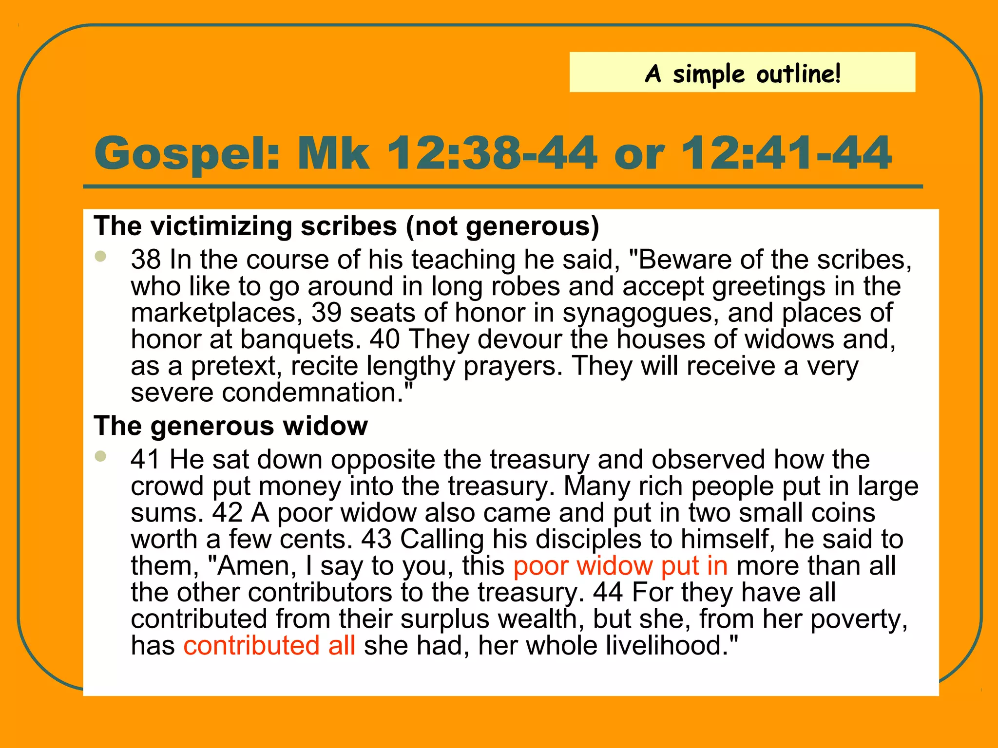 Gospel: Mk 12:38-44 or 12:41-44
The victimizing scribes (not generous)
 38 In the course of his teaching he said, "Beware of the scribes,
who like to go around in long robes and accept greetings in the
marketplaces, 39 seats of honor in synagogues, and places of
honor at banquets. 40 They devour the houses of widows and,
as a pretext, recite lengthy prayers. They will receive a very
severe condemnation."
The generous widow
 41 He sat down opposite the treasury and observed how the
crowd put money into the treasury. Many rich people put in large
sums. 42 A poor widow also came and put in two small coins
worth a few cents. 43 Calling his disciples to himself, he said to
them, "Amen, I say to you, this poor widow put in more than all
the other contributors to the treasury. 44 For they have all
contributed from their surplus wealth, but she, from her poverty,
has contributed all she had, her whole livelihood."
A simple outline!
 