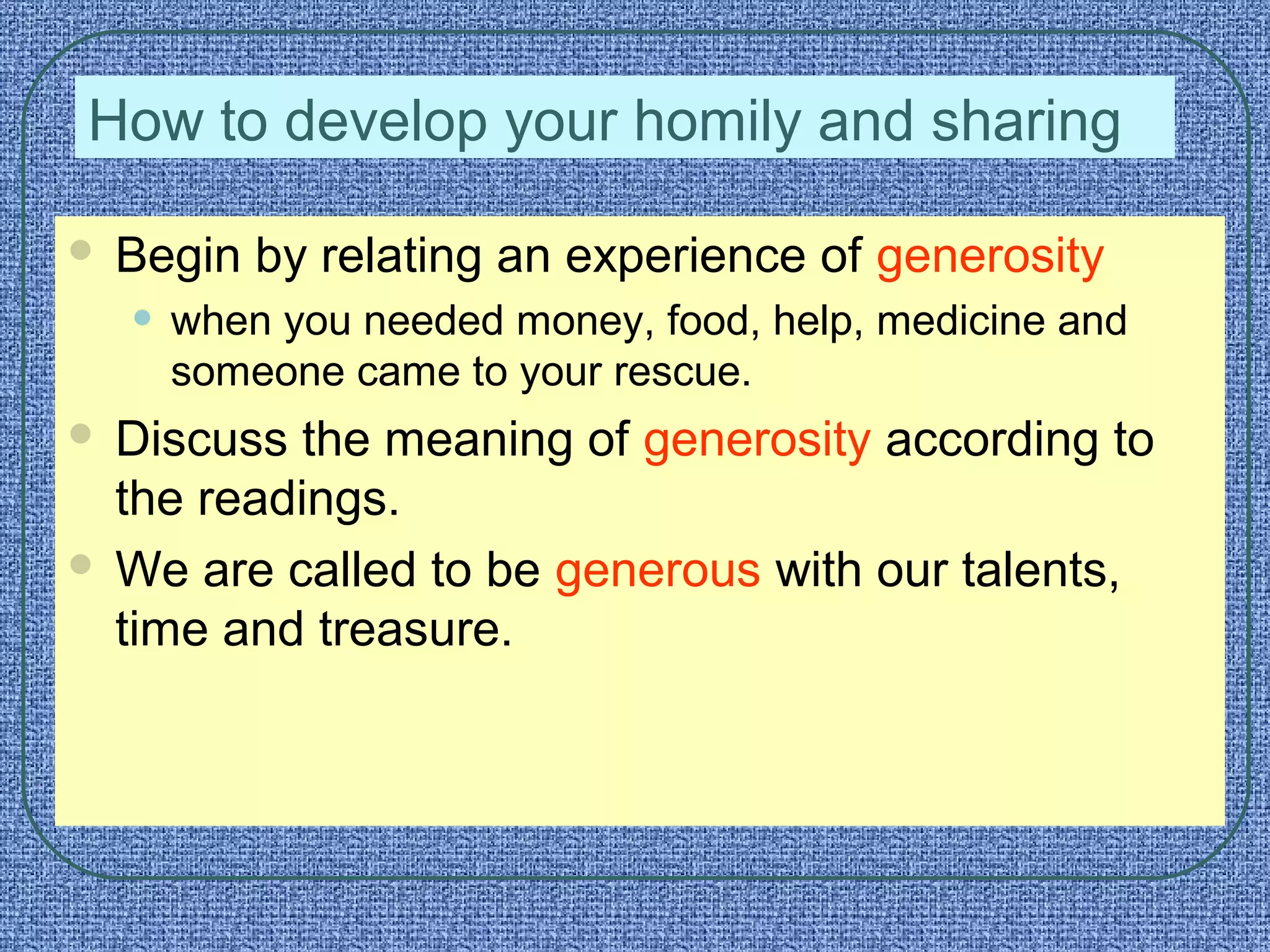 How to develop your homily and sharing
 Begin by relating an experience of generosity
• when you needed money, food, help, medicine and
someone came to your rescue.
 Discuss the meaning of generosity according to
the readings.
 We are called to be generous with our talents,
time and treasure.
 