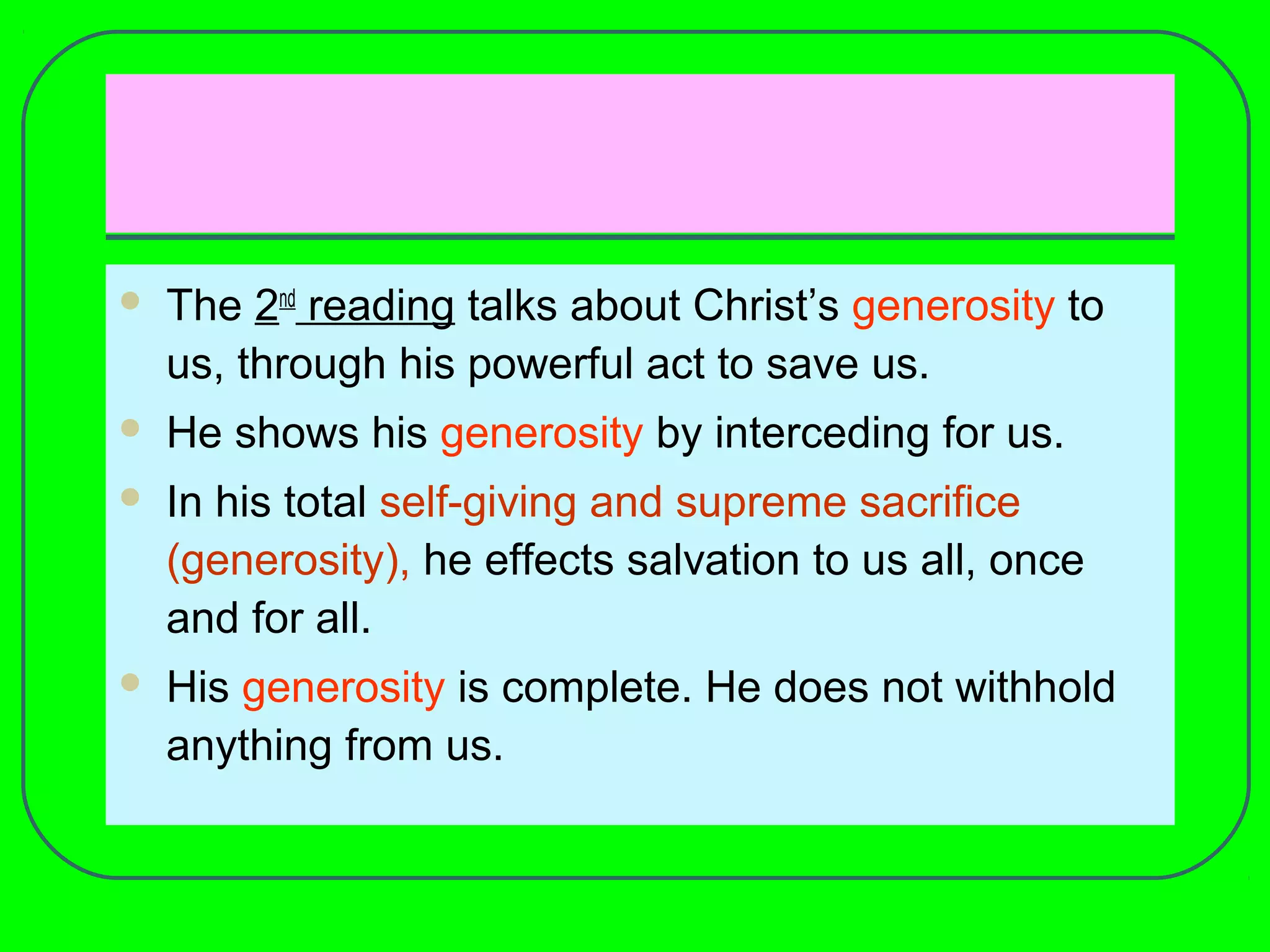  The 2nd
reading talks about Christ’s generosity to
us, through his powerful act to save us.
 He shows his generosity by interceding for us.
 In his total self-giving and supreme sacrifice
(generosity), he effects salvation to us all, once
and for all.
 His generosity is complete. He does not withhold
anything from us.
 