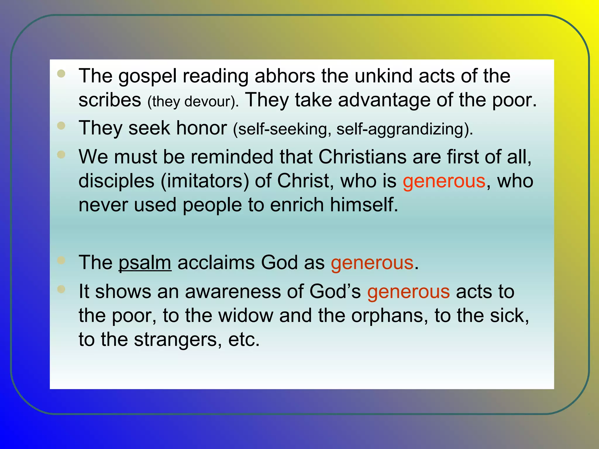  The gospel reading abhors the unkind acts of the
scribes (they devour). They take advantage of the poor.
 They seek honor (self-seeking, self-aggrandizing).
 We must be reminded that Christians are first of all,
disciples (imitators) of Christ, who is generous, who
never used people to enrich himself.
 The psalm acclaims God as generous.
 It shows an awareness of God’s generous acts to
the poor, to the widow and the orphans, to the sick,
to the strangers, etc.
 