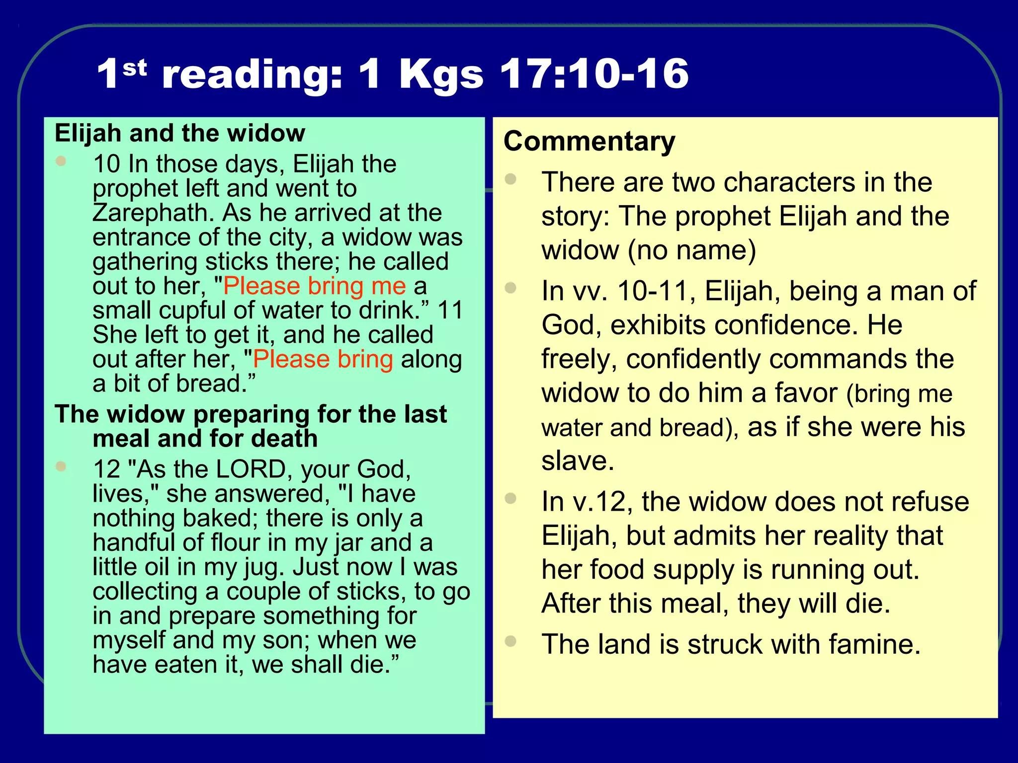 1st
reading: 1 Kgs 17:10-16
Elijah and the widow
 10 In those days, Elijah the
prophet left and went to
Zarephath. As he arrived at the
entrance of the city, a widow was
gathering sticks there; he called
out to her, "Please bring me a
small cupful of water to drink.” 11
She left to get it, and he called
out after her, "Please bring along
a bit of bread.”
The widow preparing for the last
meal and for death
 12 "As the LORD, your God,
lives," she answered, "I have
nothing baked; there is only a
handful of flour in my jar and a
little oil in my jug. Just now I was
collecting a couple of sticks, to go
in and prepare something for
myself and my son; when we
have eaten it, we shall die.”
Commentary
 There are two characters in the
story: The prophet Elijah and the
widow (no name)
 In vv. 10-11, Elijah, being a man of
God, exhibits confidence. He
freely, confidently commands the
widow to do him a favor (bring me
water and bread), as if she were his
slave.
 In v.12, the widow does not refuse
Elijah, but admits her reality that
her food supply is running out.
After this meal, they will die.
 The land is struck with famine.
 