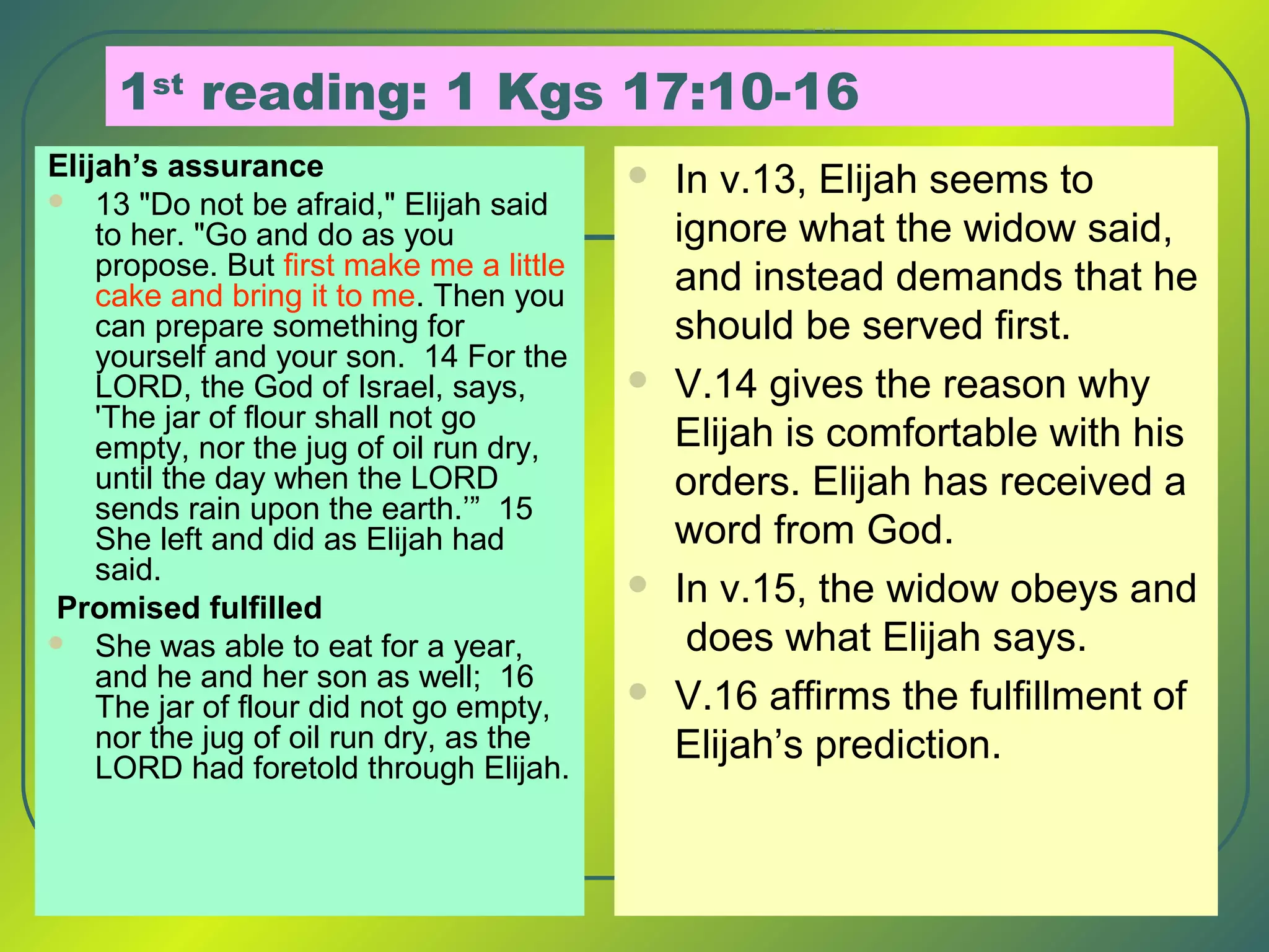 1st
reading: 1 Kgs 17:10-16
Elijah’s assurance
 13 "Do not be afraid," Elijah said
to her. "Go and do as you
propose. But first make me a little
cake and bring it to me. Then you
can prepare something for
yourself and your son. 14 For the
LORD, the God of Israel, says,
'The jar of flour shall not go
empty, nor the jug of oil run dry,
until the day when the LORD
sends rain upon the earth.’” 15
She left and did as Elijah had
said.
Promised fulfilled
 She was able to eat for a year,
and he and her son as well; 16
The jar of flour did not go empty,
nor the jug of oil run dry, as the
LORD had foretold through Elijah.
 In v.13, Elijah seems to
ignore what the widow said,
and instead demands that he
should be served first.
 V.14 gives the reason why
Elijah is comfortable with his
orders. Elijah has received a
word from God.
 In v.15, the widow obeys and
does what Elijah says.
 V.16 affirms the fulfillment of
Elijah’s prediction.
 