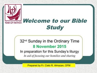 Welcome to our Bible
Study
32nd
Sunday in the Ordinary Time
8 November 2015
In preparation for this Sunday’s liturgy
In aid of focusing our homilies and sharing
Prepared by Fr. Cielo R. Almazan, OFM
 