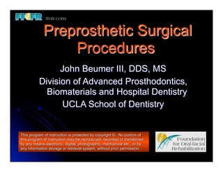 Preprosthetic Surgical
                Procedures
                John Beumer III, DDS, MS
          Division of Advanced Prosthodontics,
            Biomaterials and Hospital Dentistry
                UCLA School of Dentistry


This program of instruction is protected by copyright ©. No portion of
this program of instruction may be reproduced, recorded or transferred
by any means electronic, digital, photographic, mechanical etc., or by
any information storage or retrieval system, without prior permission.
 