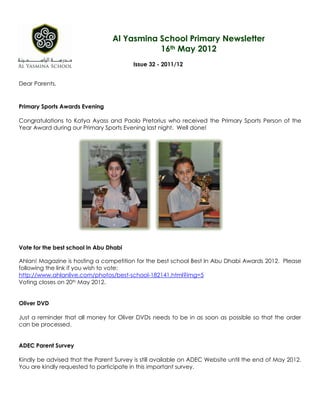 Al Yasmina School Primary Newsletter
                                            16th May 2012
                                         Issue 32 - 2011/12


Dear Parents,


Primary Sports Awards Evening

Congratulations to Katya Ayass and Paolo Pretorius who received the Primary Sports Person of the
Year Award during our Primary Sports Evening last night. Well done!




Vote for the best school in Abu Dhabi

Ahlan! Magazine is hosting a competition for the best school Best In Abu Dhabi Awards 2012. Please
following the link if you wish to vote:
http://www.ahlanlive.com/photos/best-school-182141.html?img=5
Voting closes on 20th May 2012.


Oliver DVD

Just a reminder that all money for Oliver DVDs needs to be in as soon as possible so that the order
can be processed.


ADEC Parent Survey

Kindly be advised that the Parent Survey is still available on ADEC Website until the end of May 2012.
You are kindly requested to participate in this important survey.
 