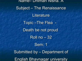 Name– Dhiman Nisha. AName– Dhiman Nisha. A
Subject – The RenaissanceSubject – The Renaissance
LiteratureLiterature
Topic –The Flea -Topic –The Flea -
Death be not proudDeath be not proud
Roll no – 32Roll no – 32
Sem: 1Sem: 1
Submitted by – Department ofSubmitted by – Department of
English Bhavnagar universityEnglish Bhavnagar university
 
