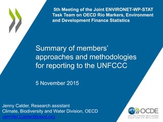 5th Meeting of the Joint ENVIRONET-WP-STAT
Task Team on OECD Rio Markers, Environment
and Development Finance Statistics
Summary of members’
approaches and methodologies
for reporting to the UNFCCC
Jenny Calder, Research assistant
Climate, Biodiversity and Water Division, OECD
Jennifer.Calder@oecd.org
5 November 2015
 